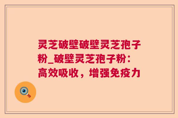 灵芝破壁破壁灵芝孢子粉_破壁灵芝孢子粉：高效吸收，增强免疫力