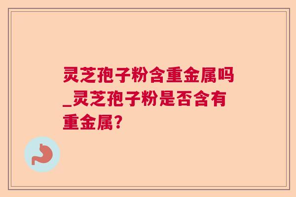 灵芝孢子粉含重金属吗_灵芝孢子粉是否含有重金属？