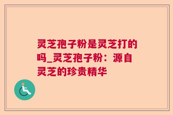 灵芝孢子粉是灵芝打的吗_灵芝孢子粉：源自灵芝的珍贵精华