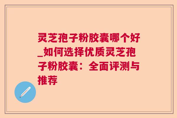 灵芝孢子粉胶囊哪个好_如何选择优质灵芝孢子粉胶囊：全面评测与推荐