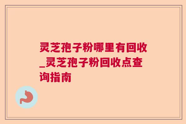 灵芝孢子粉哪里有回收_灵芝孢子粉回收点查询指南
