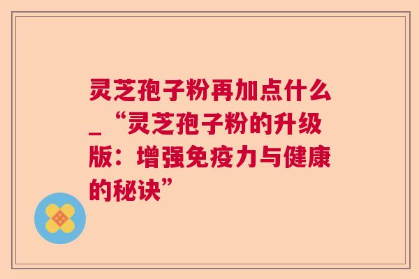 灵芝孢子粉再加点什么_“灵芝孢子粉的升级版：增强免疫力与健康的秘诀”