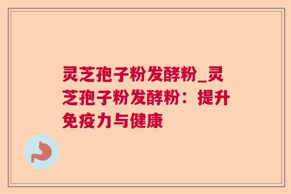 灵芝孢子粉发酵粉_灵芝孢子粉发酵粉：提升免疫力与健康
