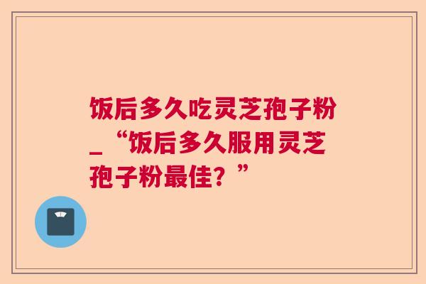 饭后多久吃灵芝孢子粉_“饭后多久服用灵芝孢子粉佳?” 饭后多久吃灵芝孢子粉_“饭后多久服用灵芝孢子粉佳?”