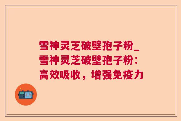 雪神灵芝破壁孢子粉_雪神灵芝破壁孢子粉：高效吸收，增强免疫力
