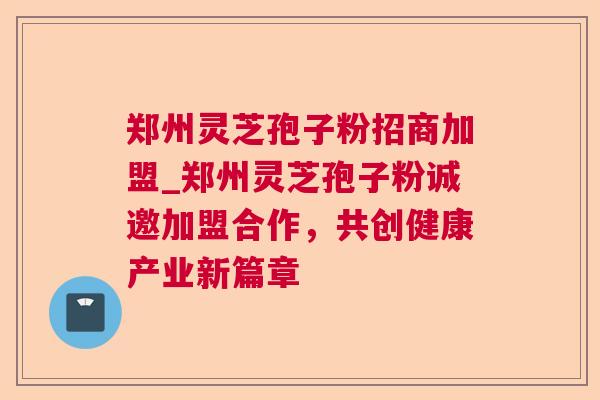 郑州灵芝孢子粉招商加盟_郑州灵芝孢子粉诚邀加盟合作，共创健康产业新篇章