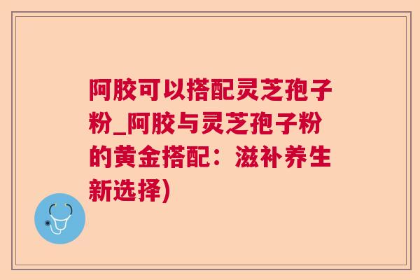 阿胶可以搭配灵芝孢子粉_阿胶与灵芝孢子粉的黄金搭配：滋补养生新选择)
