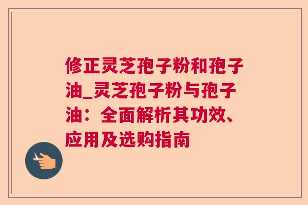 修正灵芝孢子粉和孢子油_灵芝孢子粉与孢子油：全面解析其功效、应用及选购指南