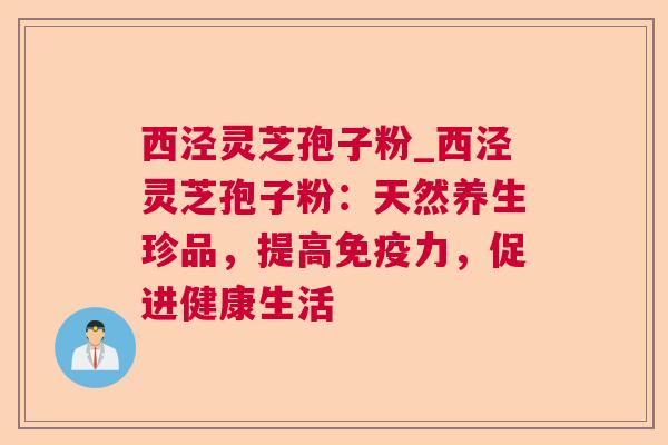 西泾灵芝孢子粉_西泾灵芝孢子粉：天然养生珍品，提高免疫力，促进健康生活