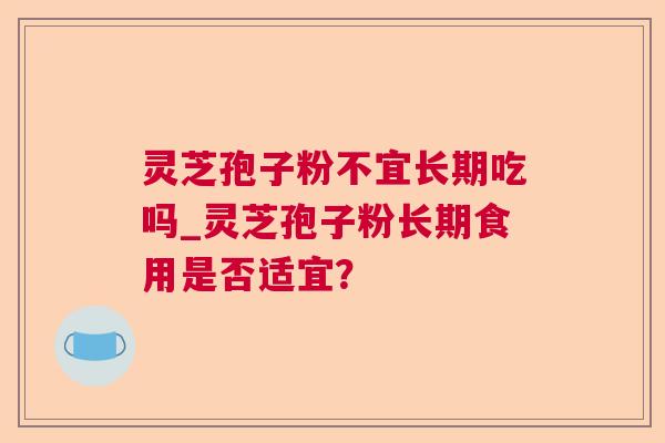 灵芝孢子粉不宜长期吃吗_灵芝孢子粉长期食用是否适宜？