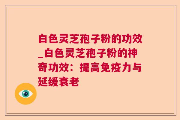 白色灵芝孢子粉的功效_白色灵芝孢子粉的神奇功效：提高免疫力与延缓衰老