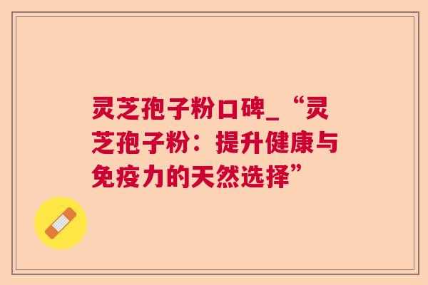 灵芝孢子粉口碑_“灵芝孢子粉:提升健康与免疫力的天然选择” 灵芝孢子粉口碑_“灵芝孢子粉:提升健康与免疫力的天然选择”