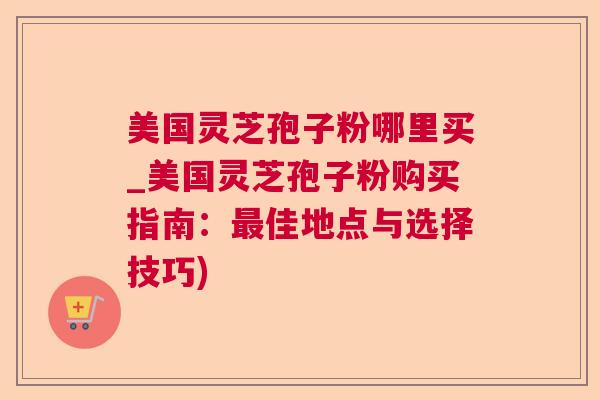美国灵芝孢子粉哪里买_美国灵芝孢子粉购买指南：最佳地点与选择技巧)
