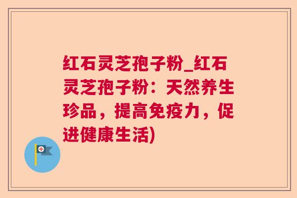 红石灵芝孢子粉_红石灵芝孢子粉：天然养生珍品，提高免疫力，促进健康生活)