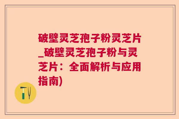 破壁灵芝孢子粉灵芝片_破壁灵芝孢子粉与灵芝片：全面解析与应用指南)