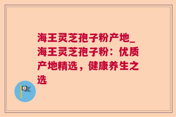 海王灵芝孢子粉产地_海王灵芝孢子粉:优质产地精选,健康养生之选 海王灵芝孢子粉产地_海王灵芝孢子粉:优质产地精选,健康养生之选