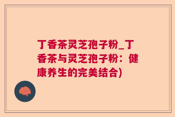 丁香茶灵芝孢子粉_丁香茶与灵芝孢子粉：健康养生的完美结合)