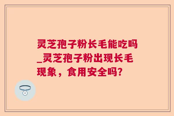 灵芝孢子粉长毛能吃吗_灵芝孢子粉出现长毛现象，食用安全吗？