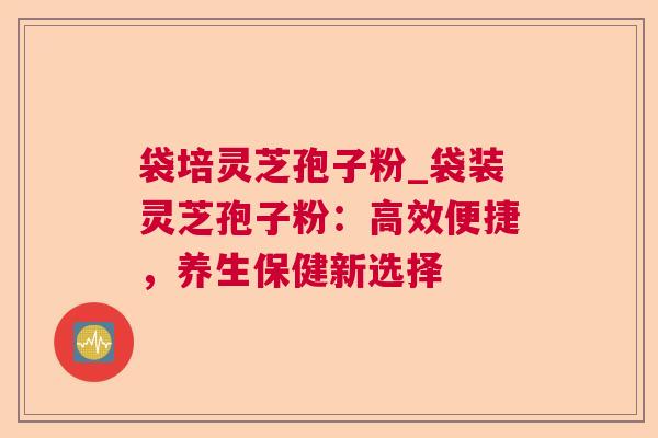 袋培灵芝孢子粉_袋装灵芝孢子粉：高效便捷，养生保健新选择