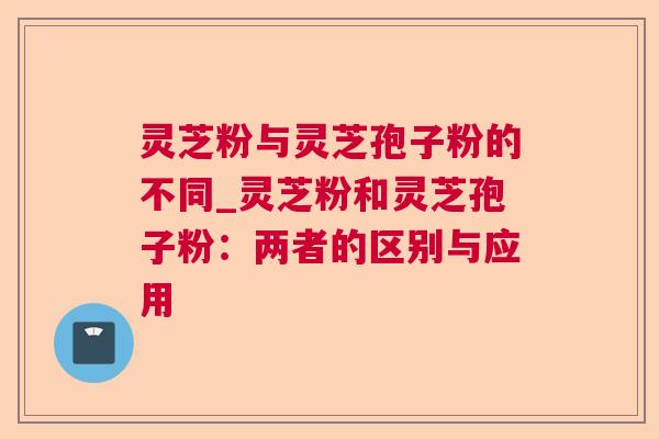 灵芝粉与灵芝孢子粉的不同_灵芝粉和灵芝孢子粉：两者的区别与应用