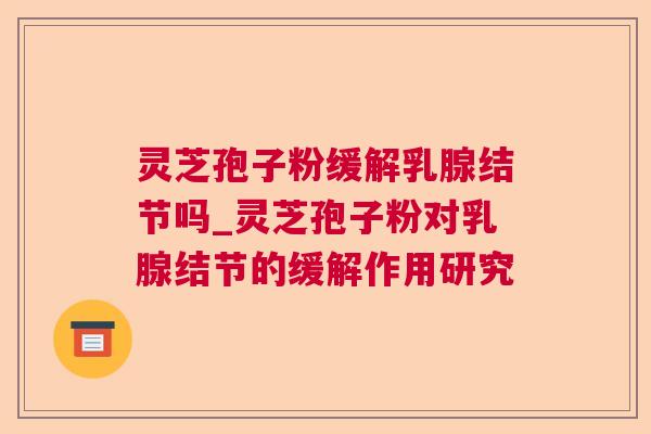 灵芝孢子粉缓解乳腺结节吗_灵芝孢子粉对乳腺结节的缓解作用研究 灵芝孢子粉缓解乳腺结节吗_灵芝孢子粉对乳腺结节的缓解作用研究