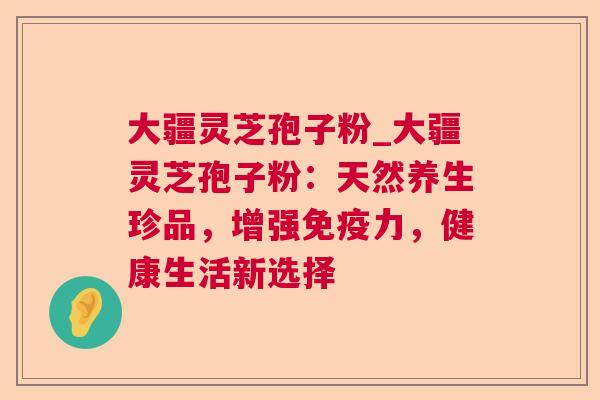 大疆灵芝孢子粉_大疆灵芝孢子粉：天然养生珍品，增强免疫力，健康生活新选择