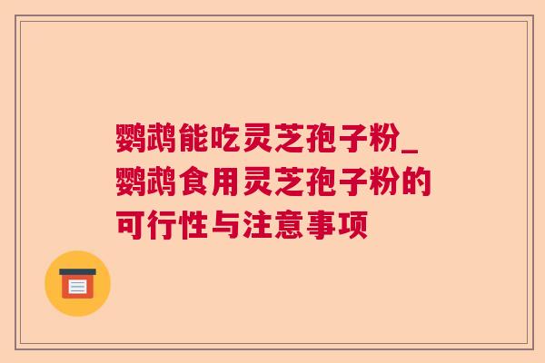 鹦鹉能吃灵芝孢子粉_鹦鹉食用灵芝孢子粉的可行性与注意事项