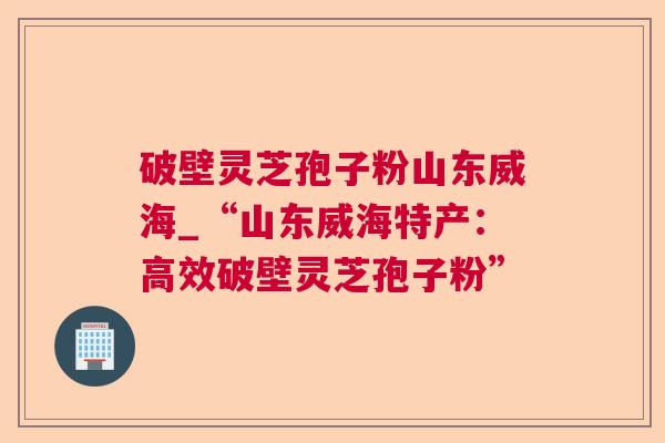 破壁灵芝孢子粉山东威海_“山东威海特产：高效破壁灵芝孢子粉”