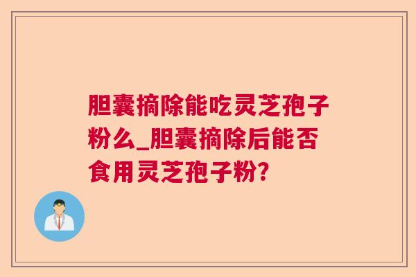 胆囊摘除能吃灵芝孢子粉么_胆囊摘除后能否食用灵芝孢子粉？