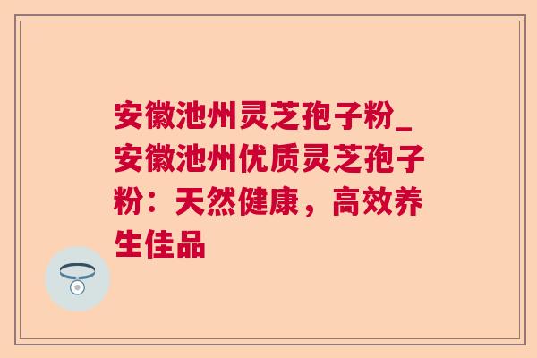 安徽池州灵芝孢子粉_安徽池州优质灵芝孢子粉：天然健康，高效养生佳品