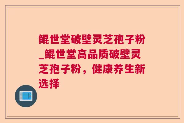 鲲世堂破壁灵芝孢子粉_鲲世堂高品质破壁灵芝孢子粉，健康养生新选择