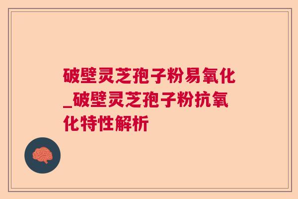 破壁灵芝孢子粉易氧化_破壁灵芝孢子粉抗氧化特性解析