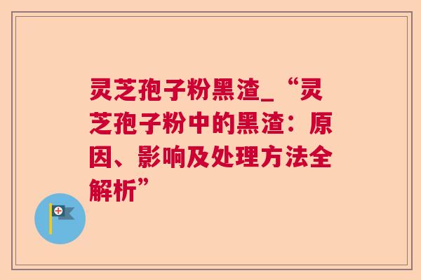 灵芝孢子粉黑渣_“灵芝孢子粉中的黑渣：原因、影响及处理方法全解析”