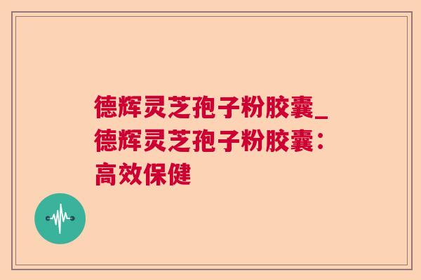 德辉灵芝孢子粉胶囊_德辉灵芝孢子粉胶囊：高效保健