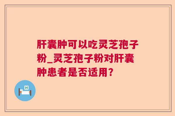 肝囊肿可以吃灵芝孢子粉_灵芝孢子粉对肝囊肿患者是否适用？