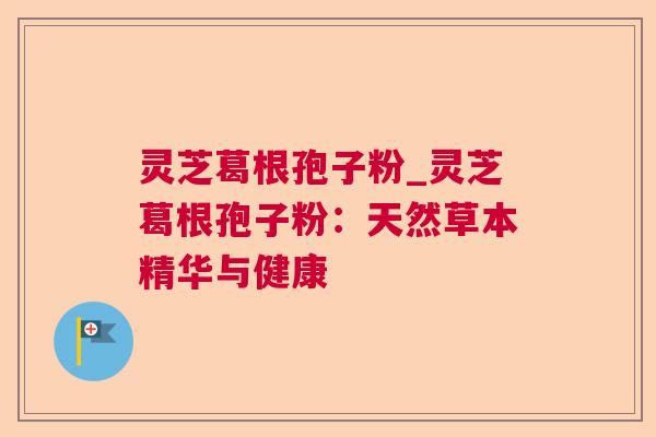 灵芝葛根孢子粉_灵芝葛根孢子粉：天然草本精华与健康