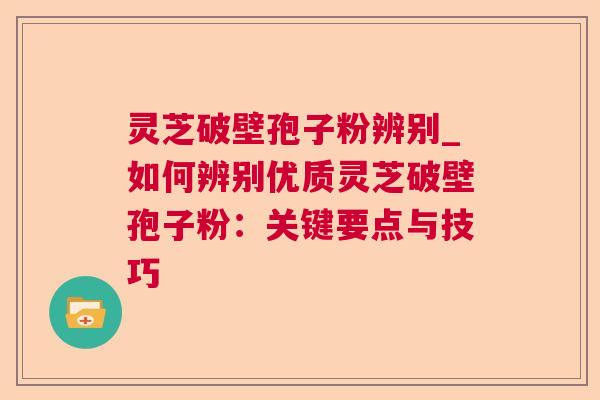 灵芝破壁孢子粉辨别_如何辨别优质灵芝破壁孢子粉：关键要点与技巧