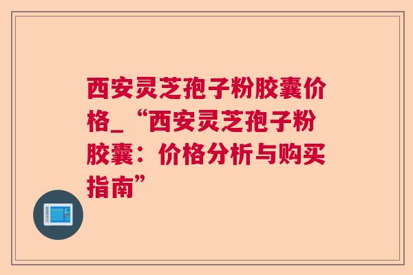西安灵芝孢子粉胶囊价格_“西安灵芝孢子粉胶囊：价格分析与购买指南”