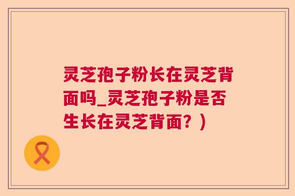 灵芝孢子粉长在灵芝背面吗_灵芝孢子粉是否生长在灵芝背面？)