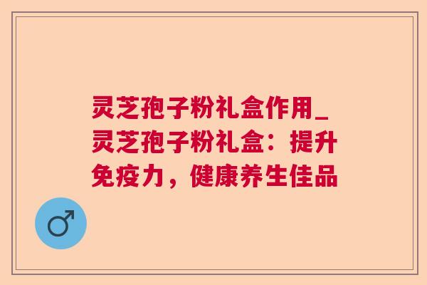灵芝孢子粉礼盒作用_灵芝孢子粉礼盒：提升免疫力，健康养生佳品