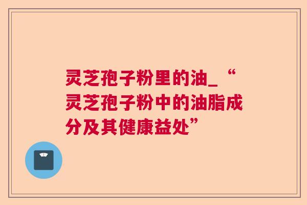 灵芝孢子粉里的油_“灵芝孢子粉中的油脂成分及其健康益处”