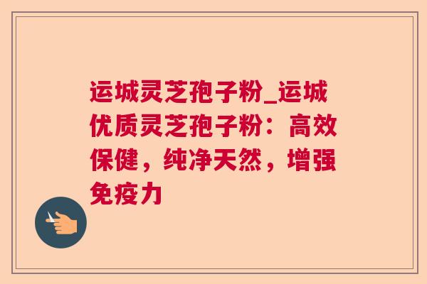 运城灵芝孢子粉_运城优质灵芝孢子粉：高效保健，纯净天然，增强免疫力