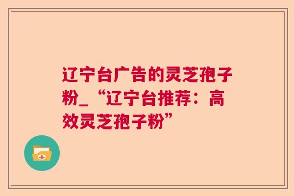 辽宁台广告的灵芝孢子粉_“辽宁台推荐：高效灵芝孢子粉”