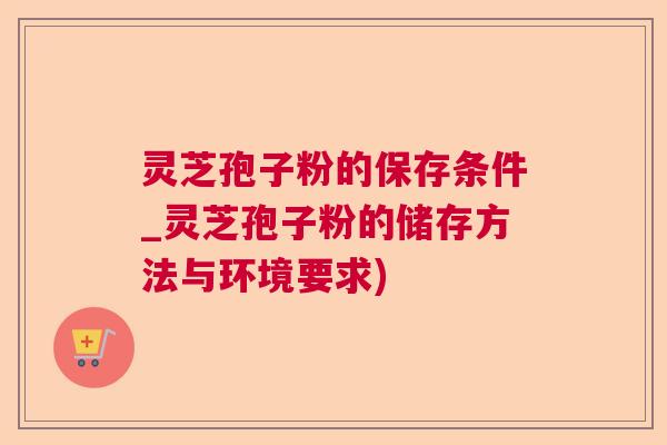 灵芝孢子粉的保存条件_灵芝孢子粉的储存方法与环境要求)