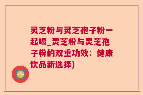 灵芝粉与灵芝孢子粉一起喝_灵芝粉与灵芝孢子粉的双重功效：健康饮品新选择)