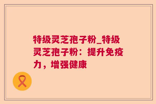 特级灵芝孢子粉_特级灵芝孢子粉：提升免疫力，增强健康