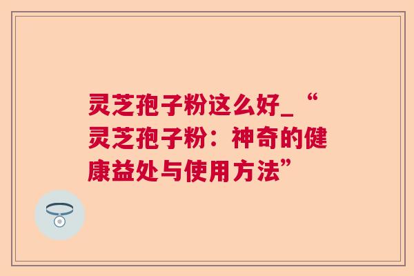 灵芝孢子粉这么好_“灵芝孢子粉:神奇的健康益处与使用方法” 灵芝孢子粉这么好_“灵芝孢子粉:神奇的健康益处与使用方法”
