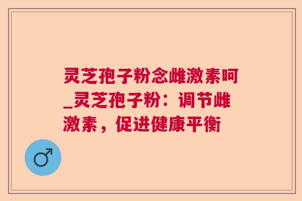 灵芝孢子粉念雌激素呵_灵芝孢子粉:调节雌激素,促进健康平衡 灵芝孢子粉念雌激素呵_灵芝孢子粉:调节雌激素,促进健康平衡