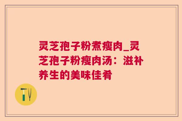 灵芝孢子粉煮瘦肉_灵芝孢子粉瘦肉汤:滋补养生的美味佳肴 灵芝孢子粉煮瘦肉_灵芝孢子粉瘦肉汤:滋补养生的美味佳肴
