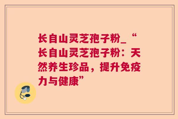 长自山灵芝孢子粉_“长自山灵芝孢子粉:天然养生珍品,提升免疫力与健康” 长自山灵芝孢子粉_“长自山灵芝孢子粉:天然养生珍品,提升免疫力与健康”